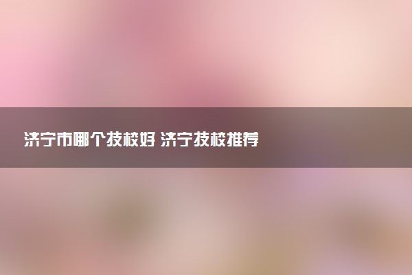 济宁市哪个技校好 济宁技校推荐