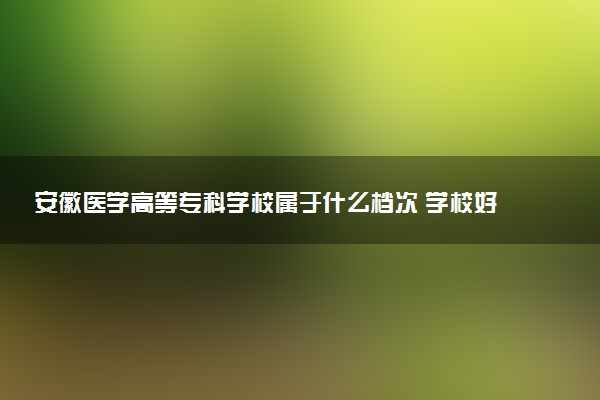 安徽医学高等专科学校属于什么档次 学校好不好