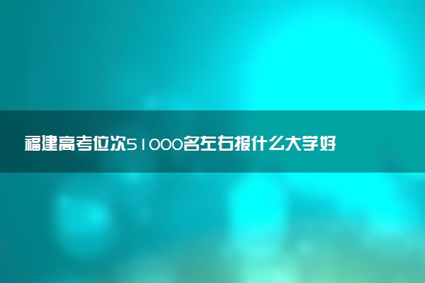 福建高考位次51000名左右报什么大学好（2025年参考）