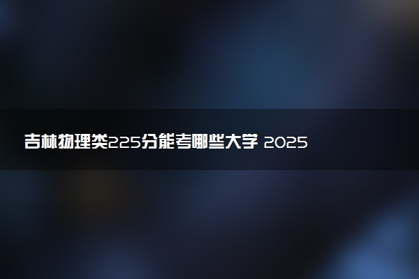 吉林物理类225分能考哪些大学 2025考生稳上的大学名单