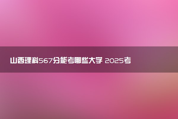 山西理科567分能考哪些大学 2025考生稳上的大学名单