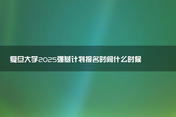 复旦大学2025强基计划报名时间什么时候 多少分入围