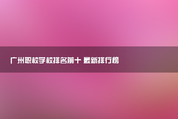 广州职校学校排名前十 最新排行榜