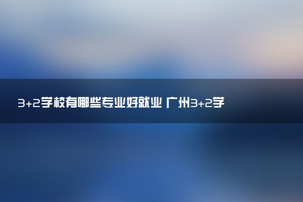 3+2学校有哪些专业好就业 广州3+2学校推荐