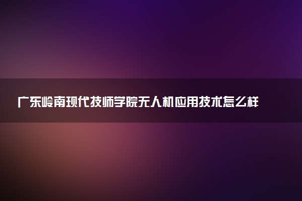 广东岭南现代技师学院无人机应用技术怎么样