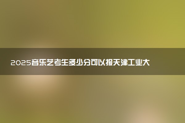 2025音乐艺考生多少分可以报天津工业大学