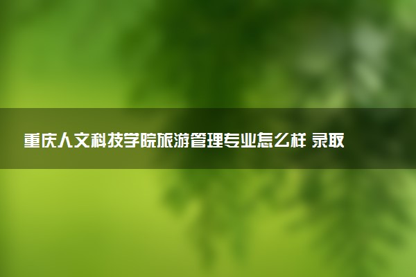 重庆人文科技学院旅游管理专业怎么样 录取分数线多少