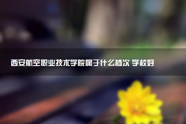西安航空职业技术学院属于什么档次 学校好不好