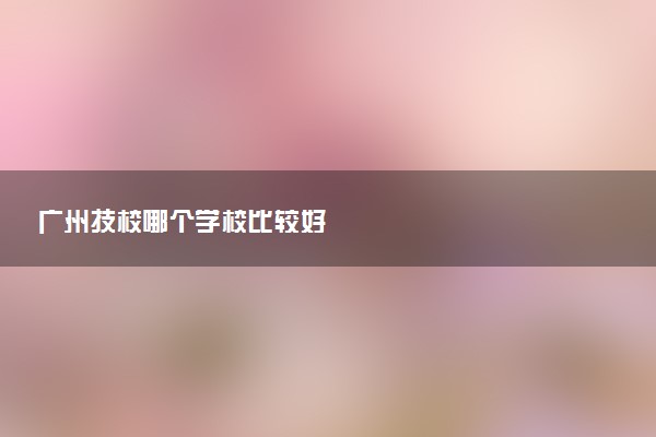 广州技校哪个学校比较好
