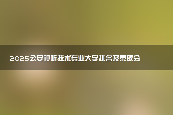 2025公安视听技术专业大学排名及录取分数线