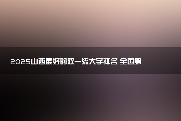 2025山西最好的双一流大学排名 全国第几名