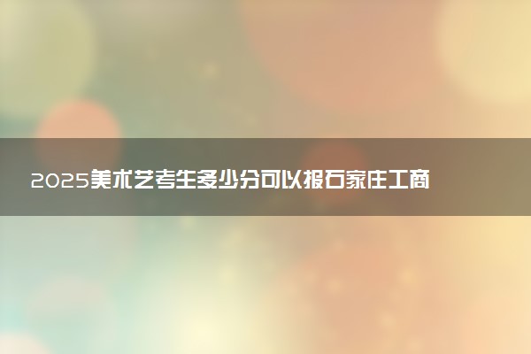 2025美术艺考生多少分可以报石家庄工商职业学院