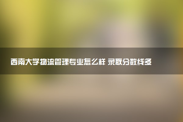西南大学物流管理专业怎么样 录取分数线多少