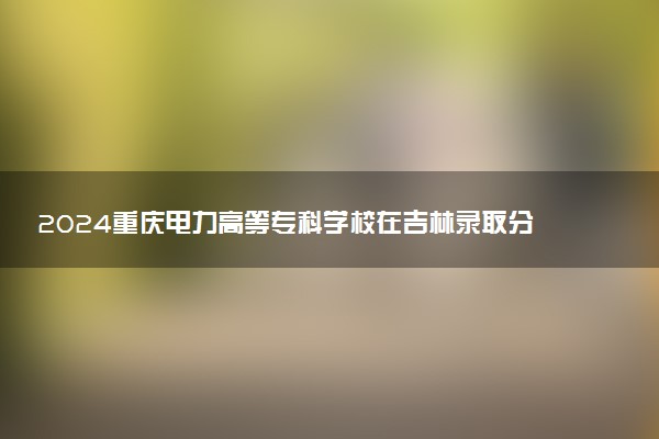 2024重庆电力高等专科学校在吉林录取分数线 各专业分数及位次
