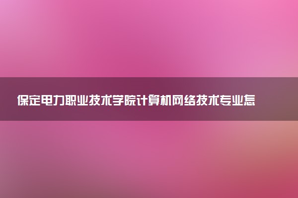 保定电力职业技术学院计算机网络技术专业怎么样 录取分数线多少