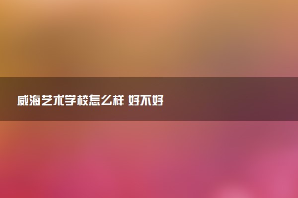 威海艺术学校怎么样 好不好