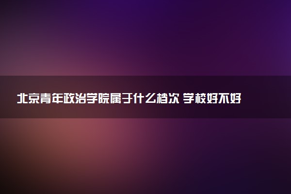 北京青年政治学院属于什么档次 学校好不好