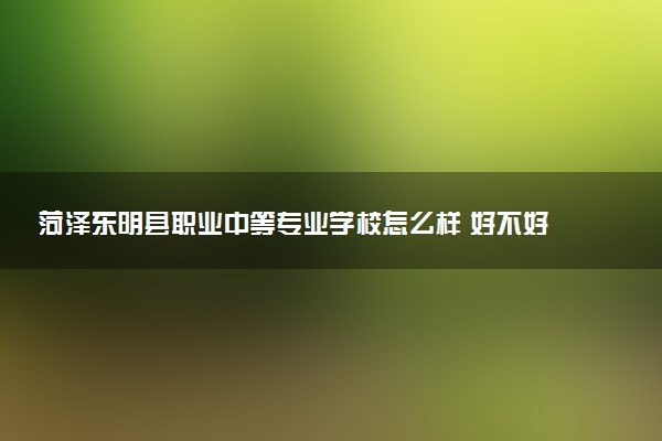 菏泽东明县职业中等专业学校怎么样 好不好