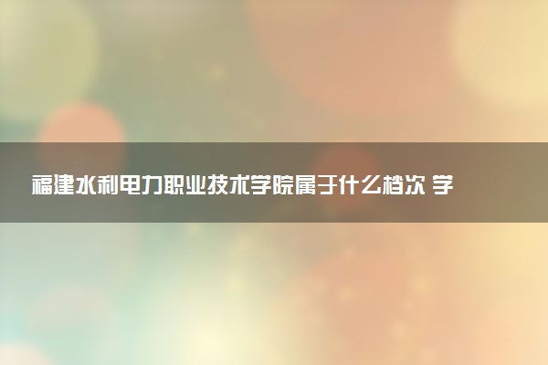 福建水利电力职业技术学院属于什么档次 学校好不好