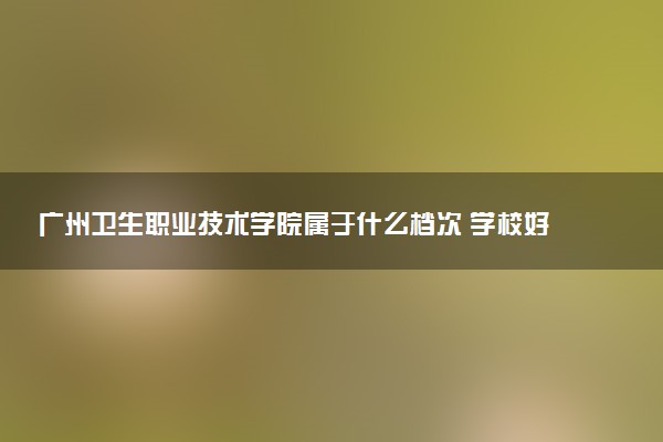 广州卫生职业技术学院属于什么档次 学校好不好