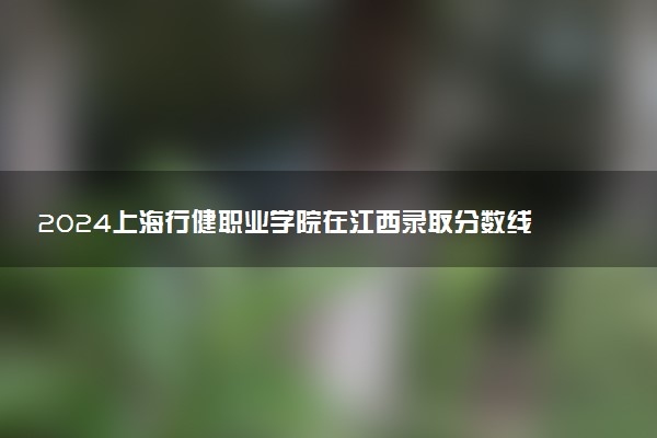 2024上海行健职业学院在江西录取分数线 各专业分数及位次