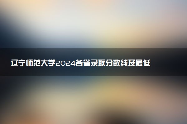 辽宁师范大学2024各省录取分数线及最低位次是多少
