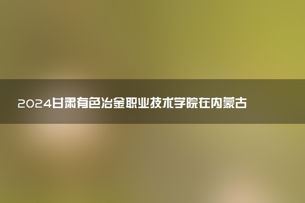 2024甘肃有色冶金职业技术学院在内蒙古录取分数线 各专业分数及位次