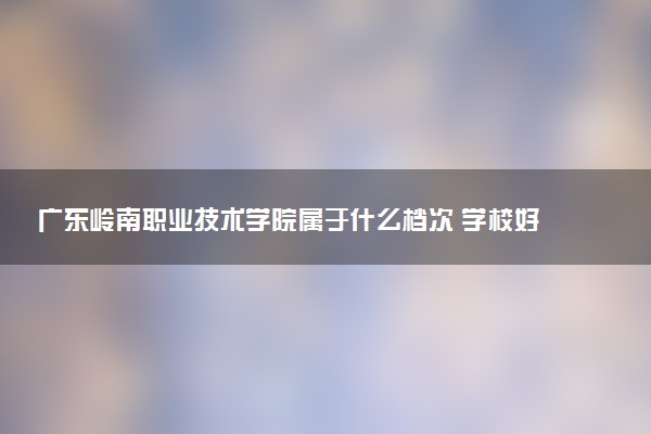 广东岭南职业技术学院属于什么档次 学校好不好