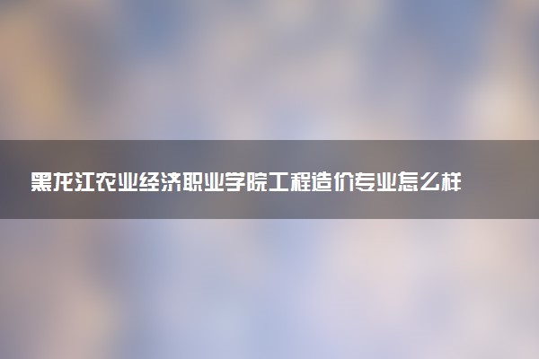 黑龙江农业经济职业学院工程造价专业怎么样 录取分数线多少