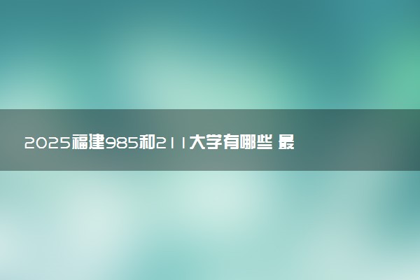 2025福建985和211大学有哪些 最新排名和分数线