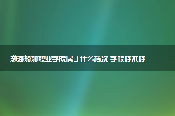 渤海船舶职业学院属于什么档次 学校好不好