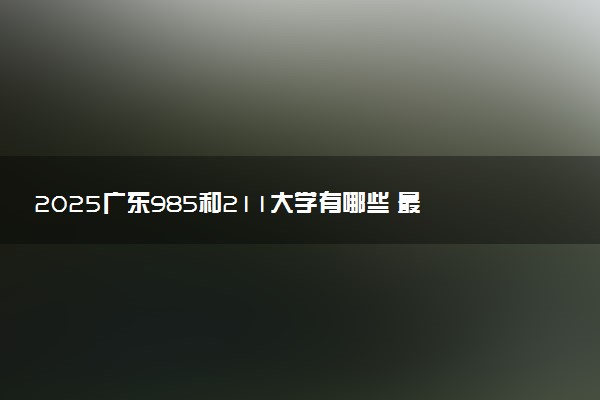 2025广东985和211大学有哪些 最新排名和分数线