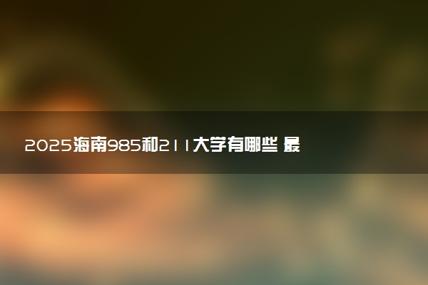 2025海南985和211大学有哪些 最新排名和分数线