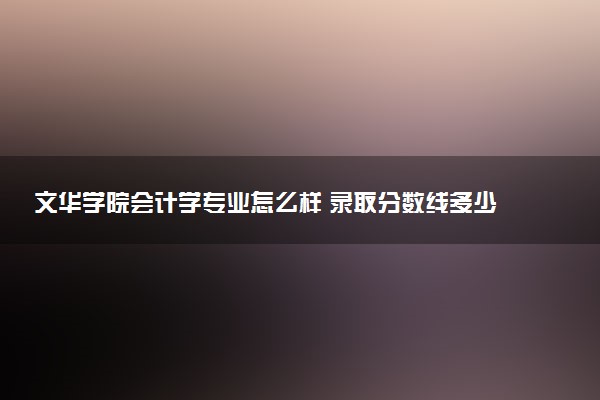 文华学院会计学专业怎么样 录取分数线多少