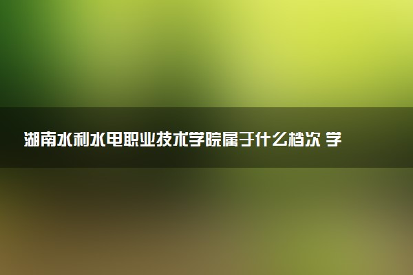 湖南水利水电职业技术学院属于什么档次 学校好不好