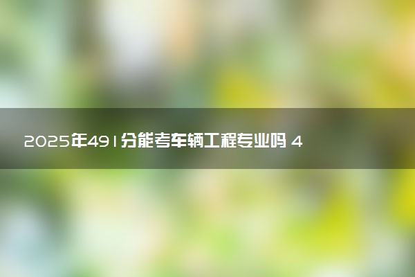 2025年491分能考车辆工程专业吗 491分车辆工程专业大学推荐