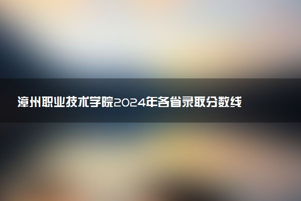 漳州职业技术学院2024年各省录取分数线 多少分能考上