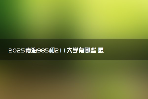 2025青海985和211大学有哪些 最新排名和分数线