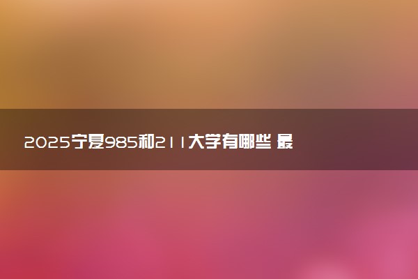 2025宁夏985和211大学有哪些 最新排名和分数线