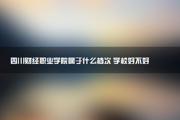 四川财经职业学院属于什么档次 学校好不好