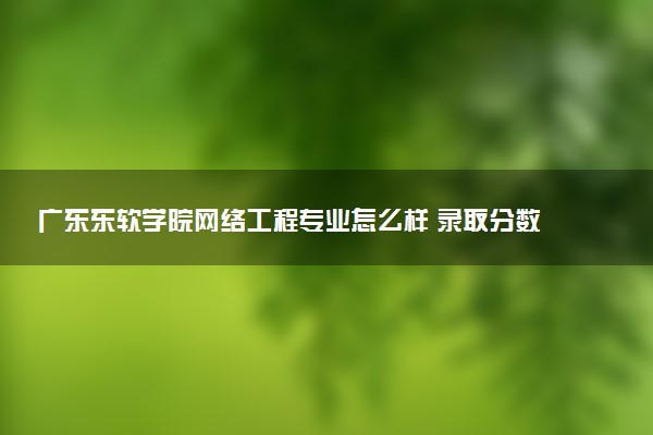 广东东软学院网络工程专业怎么样 录取分数线多少