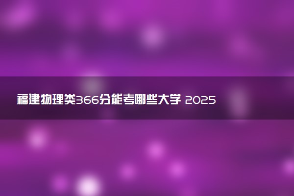 福建物理类366分能考哪些大学 2025考生稳上的大学名单