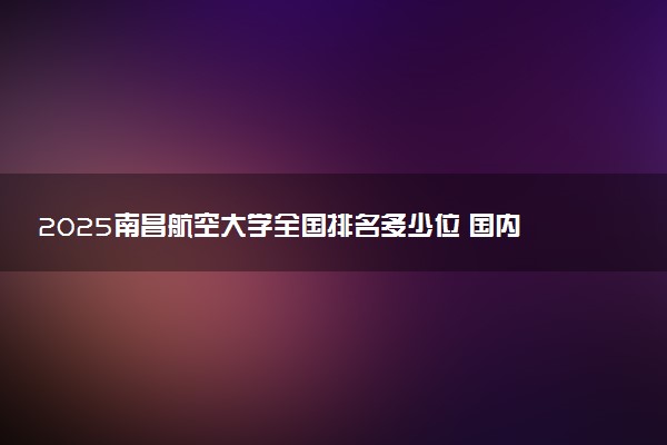 2025南昌航空大学全国排名多少位 国内第几名