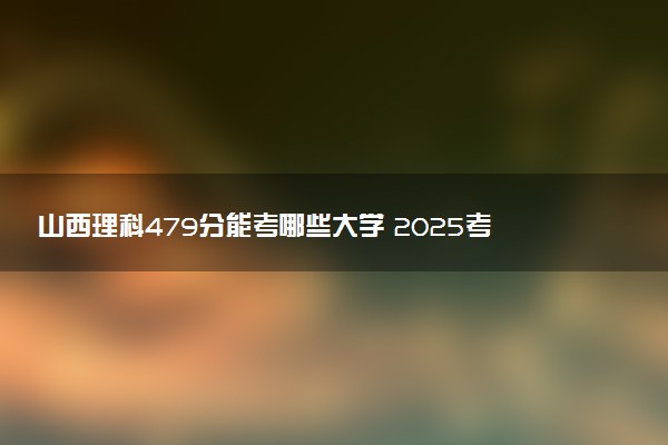 山西理科479分能考哪些大学 2025考生稳上的大学名单