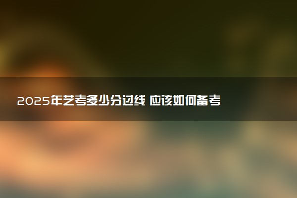 2025年艺考多少分过线 应该如何备考