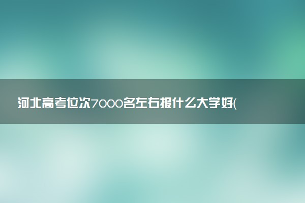 河北高考位次7000名左右报什么大学好（2025年参考）