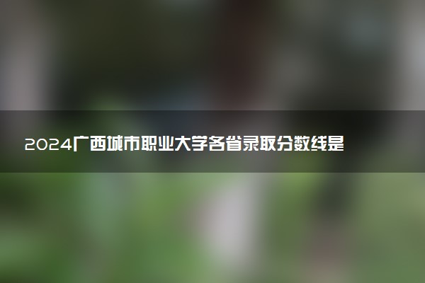 2024广西城市职业大学各省录取分数线是多少 最低分及位次