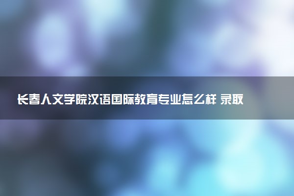 长春人文学院汉语国际教育专业怎么样 录取分数线多少