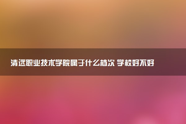 清远职业技术学院属于什么档次 学校好不好