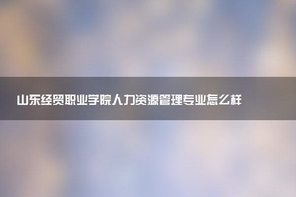 山东经贸职业学院人力资源管理专业怎么样 录取分数线多少